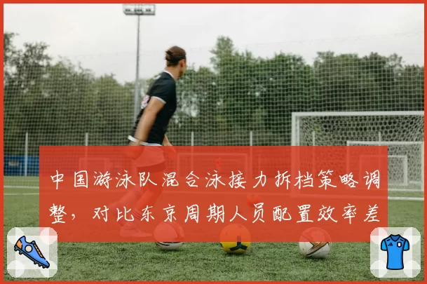 中国游泳队混合泳接力拆档策略调整，对比东京周期人员配置效率差异