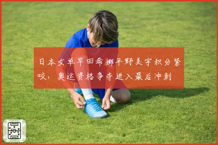 日本女单早田希娜平野美宇积分紧咬,奥运资格争夺进入最后冲刺