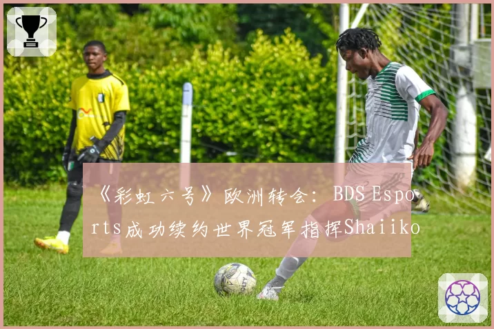 《彩虹六号》欧洲转会：BDS Esports成功续约世界冠军指挥Shaiiko
