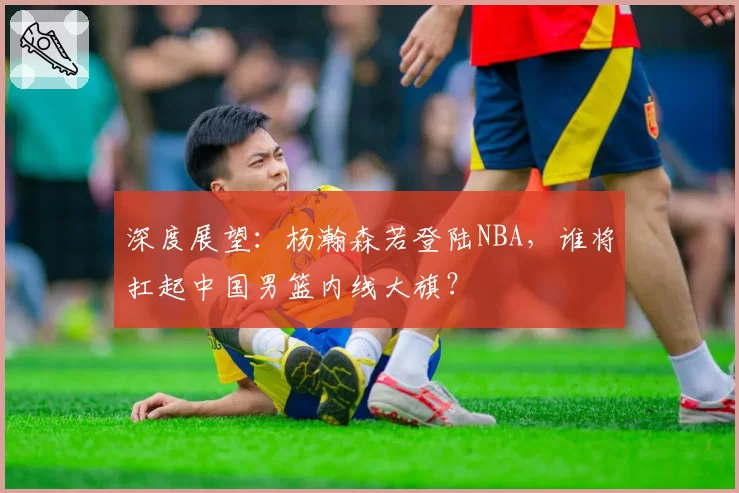 深度展望：杨瀚森若登陆NBA，谁将扛起中国男篮内线大旗？