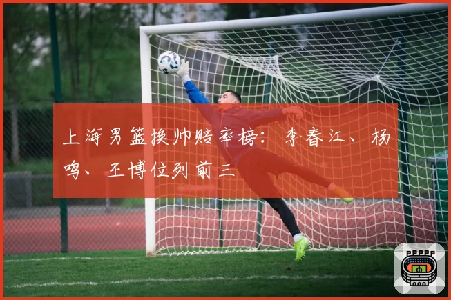 上海男篮换帅赔率榜：李春江、杨鸣、王博位列前三