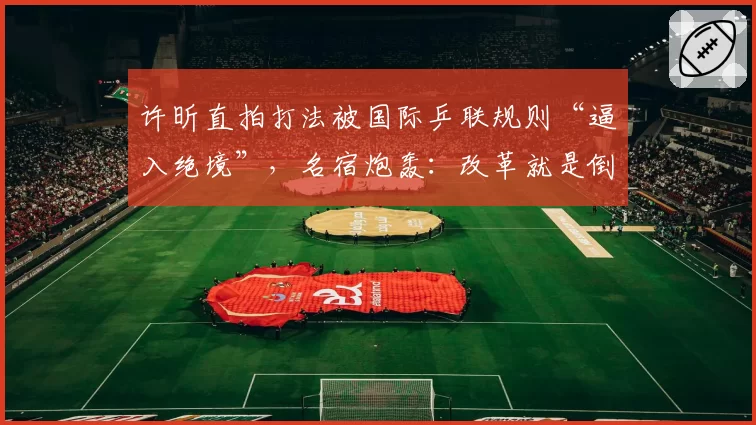 许昕直拍打法被国际乒联规则“逼入绝境”,名宿炮轰:改革就是倒退