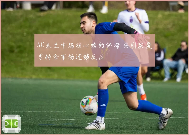 AC米兰中场核心续约停滞 或引发夏季转会市场连锁反应