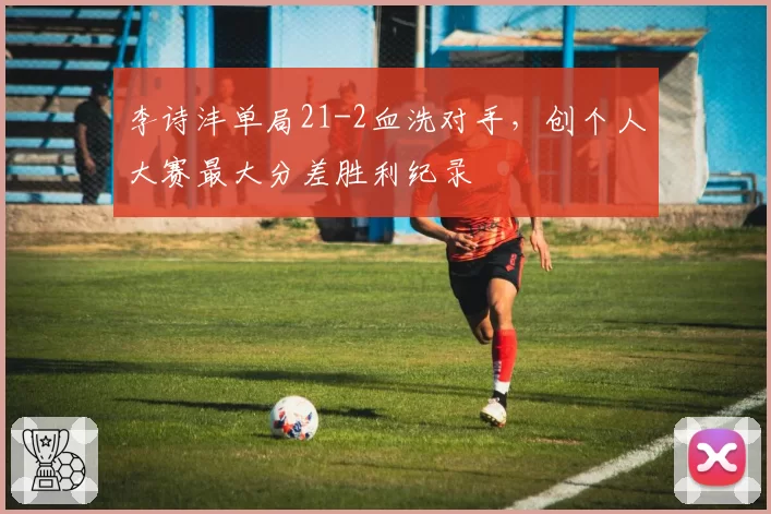 李诗沣单局21-2血洗对手,创个人大赛最大分差胜利纪录