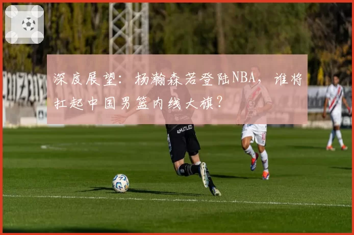 深度展望：杨瀚森若登陆NBA，谁将扛起中国男篮内线大旗？