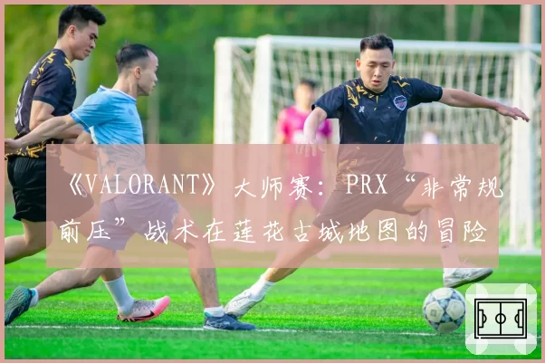 《VALORANT》大师赛:PRX“非常规前压”战术在莲花古城地图的冒险与收益