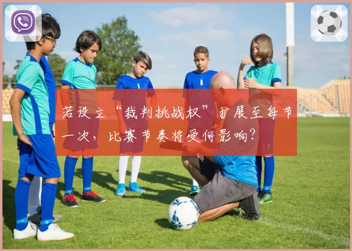 若设立“裁判挑战权”扩展至每节一次,比赛节奏将受何影响?