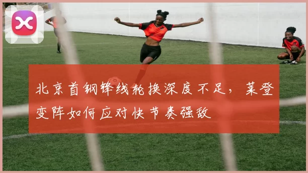 北京首钢锋线轮换深度不足，莱登变阵如何应对快节奏强敌