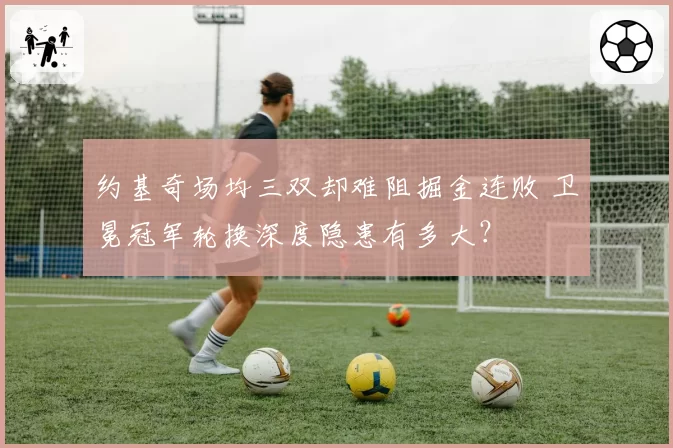 约基奇场均三双却难阻掘金连败 卫冕冠军轮换深度隐患有多大？