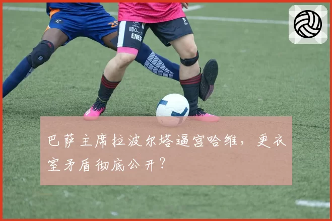 巴萨主席拉波尔塔逼宫哈维，更衣室矛盾彻底公开？