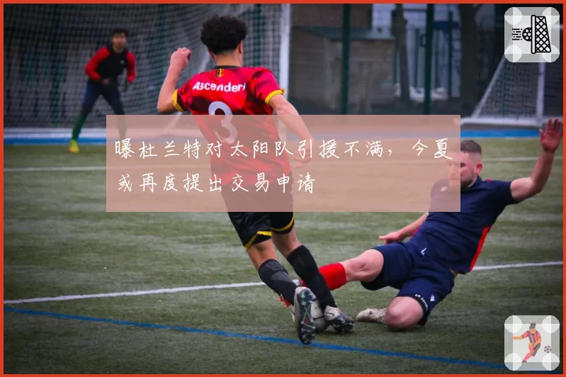 曝杜兰特对太阳队引援不满，今夏或再度提出交易申请