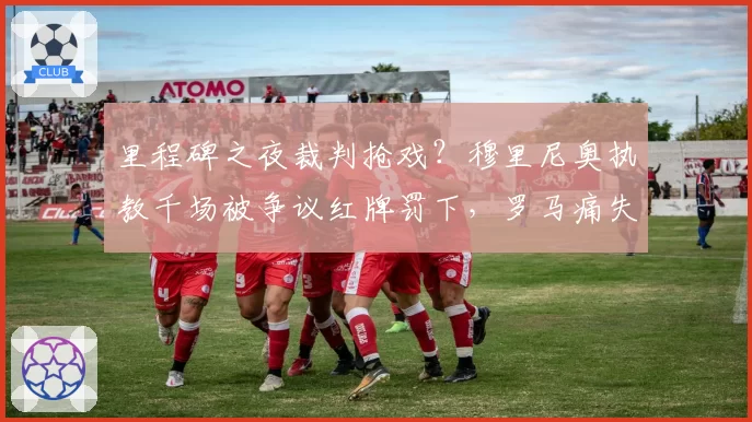 里程碑之夜裁判抢戏？穆里尼奥执教千场被争议红牌罚下，罗马痛失好局
