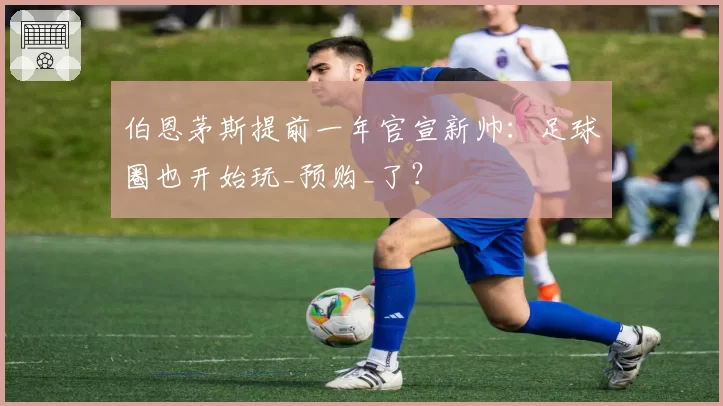 伯恩茅斯提前一年官宣新帅：足球圈也开始玩_预购_了？
