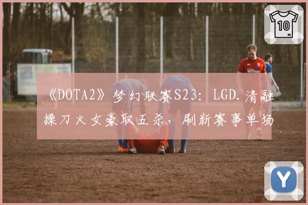 《DOTA2》梦幻联赛S23：LGD.清融操刀火女豪取五杀，刷新赛事单场输出纪录