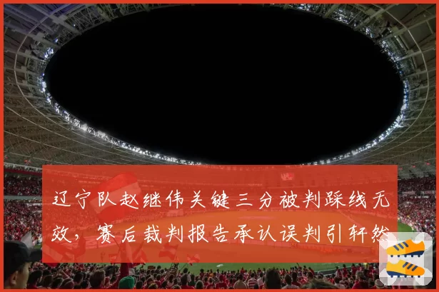 辽宁队赵继伟关键三分被判踩线无效,赛后裁判报告承认误判引轩然大波